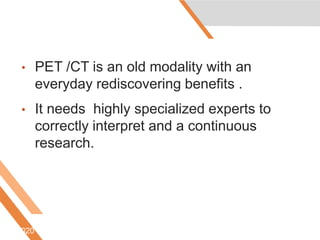 • PET /CT is an old modality with an
everyday rediscovering benefits .
• It needs highly specialized experts to
correctly interpret and a continuous
research.
6/5/2020
 