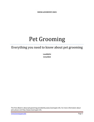 www.lovemypet.info Page 1
WWW.LOVEMYPET.INFO
Pet Grooming
Everything you need to know about pet grooming
LoveMyPet
5/11/2014
This free eBook is about pet grooming provided by www.lovemypet.info. For more information about
pets please visit http://www.lovemypet.info.
 