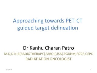 Approaching towards PET-CT
guided target delineation
Dr Kanhu Charan Patro
M.D,D.N.B[RADIOTHERAPY],FAROI[USA],PGDHM,PDCR,CEPC
RADIATIATION ONCOLOGIST
3/3/2024 1
 
