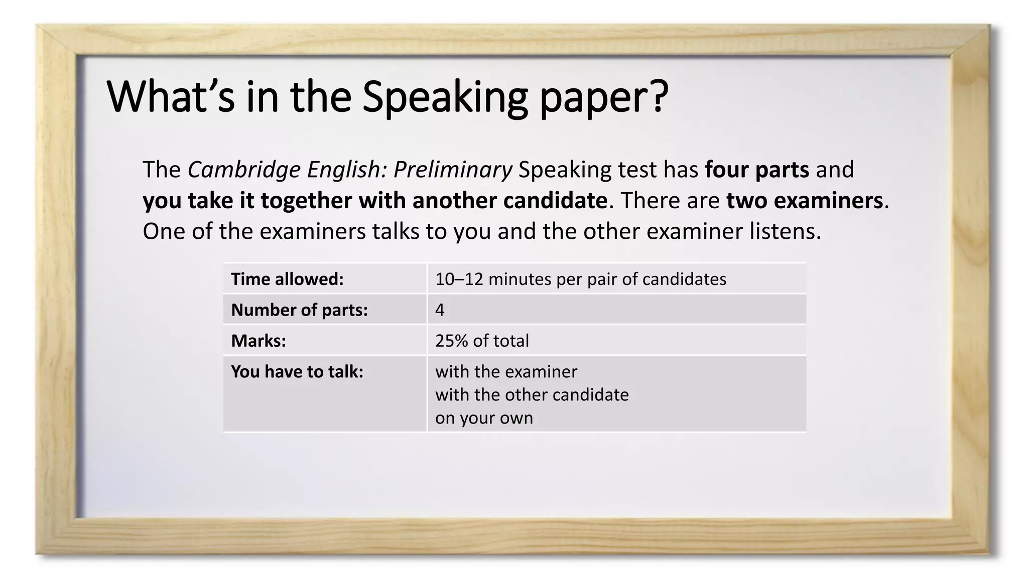 What’s in the Speaking paper?
The Cambridge English: Preliminary Speaking test has four parts and
you take it together with another candidate. There are two examiners.
One of the examiners talks to you and the other examiner listens.
Time allowed: 10–12 minutes per pair of candidates
Number of parts: 4
Marks: 25% of total
You have to talk: with the examiner
with the other candidate
on your own
 