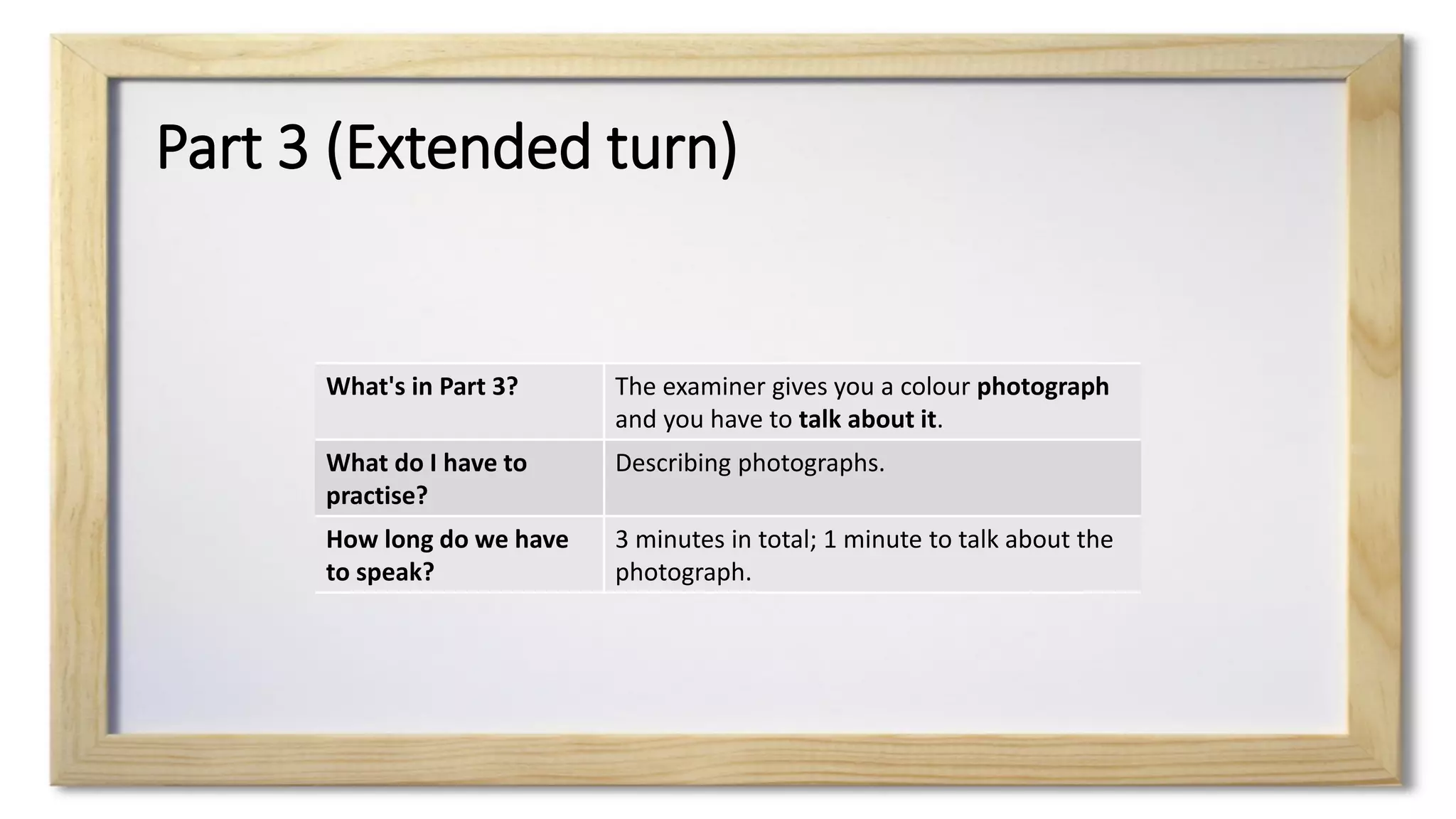 Part 3 (Extended turn)
What's in Part 3? The examiner gives you a colour photograph
and you have to talk about it.
What do I have to
practise?
Describing photographs.
How long do we have
to speak?
3 minutes in total; 1 minute to talk about the
photograph.
 