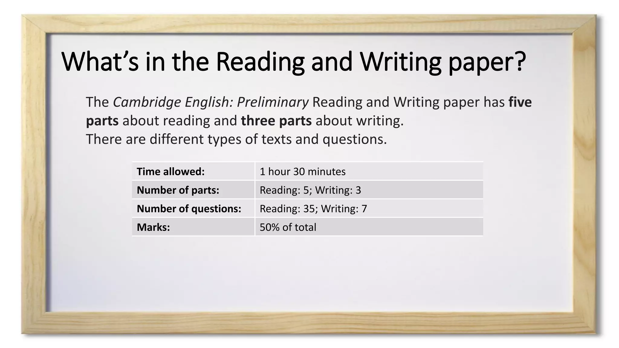 What’s in the Reading and Writing paper?
Time allowed: 1 hour 30 minutes
Number of parts: Reading: 5; Writing: 3
Number of questions: Reading: 35; Writing: 7
Marks: 50% of total
The Cambridge English: Preliminary Reading and Writing paper has five
parts about reading and three parts about writing.
There are different types of texts and questions.
 