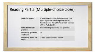 Reading Part 5 (Multiple-choice cloze)
What's in Part 5? A short text with 10 numbered spaces. Each
space represents a missing word and you
have to choose the right answer from a choice
of four (A, B, C or D).
What do I have to
practise?
Understanding vocabulary and grammar.
How many questions
are there?
10
How many marks are
there?
1 mark for each correct answer.
 
