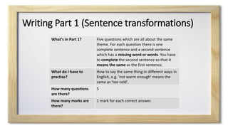 Writing Part 1 (Sentence transformations)
What's in Part 1? Five questions which are all about the same
theme. For each question there is one
complete sentence and a second sentence
which has a missing word or words. You have
to complete the second sentence so that it
means the same as the first sentence.
What do I have to
practise?
How to say the same thing in different ways in
English, e.g. 'not warm enough' means the
same as 'too cold'.
How many questions
are there?
5
How many marks are
there?
1 mark for each correct answer.
 