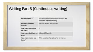 Writing Part 3 (Continuous writing)
What's in Part 3? You have a choice of two questions: an
informal letter or a story.
What do I have to
practise?
Writing letters and stories.
How many questions
are there?
1
How much do I have to
write?
About 100 words
How many marks are
there?
This question has a total of 15 marks.
 