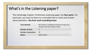 What’s in the Listening paper?
Time allowed: 36 minutes, including 6 minutes to copy your
answers onto the answer sheet.
Number of parts: 4
Number of questions: 25
Marks: 25% of total
The Cambridge English: Preliminary Listening paper has four parts. For
each part, you have to listen to a recorded text or texts and answer
some questions. You hear each recording twice.
 