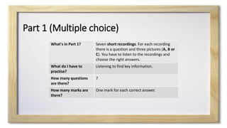 Part 1 (Multiple choice)
What's in Part 1? Seven short recordings. For each recording
there is a question and three pictures (A, B or
C). You have to listen to the recordings and
choose the right answers.
What do I have to
practise?
Listening to find key information.
How many questions
are there?
7
How many marks are
there?
One mark for each correct answer.
 