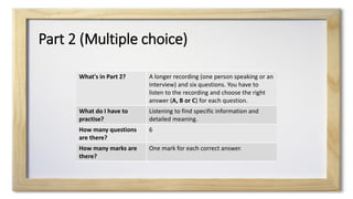 Part 2 (Multiple choice)
What's in Part 2? A longer recording (one person speaking or an
interview) and six questions. You have to
listen to the recording and choose the right
answer (A, B or C) for each question.
What do I have to
practise?
Listening to find specific information and
detailed meaning.
How many questions
are there?
6
How many marks are
there?
One mark for each correct answer.
 