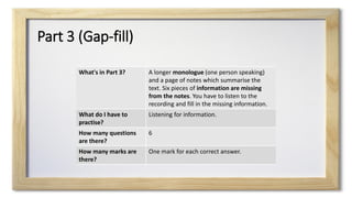 Part 3 (Gap-fill)
What's in Part 3? A longer monologue (one person speaking)
and a page of notes which summarise the
text. Six pieces of information are missing
from the notes. You have to listen to the
recording and fill in the missing information.
What do I have to
practise?
Listening for information.
How many questions
are there?
6
How many marks are
there?
One mark for each correct answer.
 