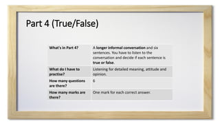 Part 4 (True/False)
What's in Part 4? A longer informal conversation and six
sentences. You have to listen to the
conversation and decide if each sentence is
true or false.
What do I have to
practise?
Listening for detailed meaning, attitude and
opinion.
How many questions
are there?
6
How many marks are
there?
One mark for each correct answer.
 
