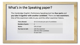 What’s in the Speaking paper?
The Cambridge English: Preliminary Speaking test has four parts and
you take it together with another candidate. There are two examiners.
One of the examiners talks to you and the other examiner listens.
Time allowed: 10–12 minutes per pair of candidates
Number of parts: 4
Marks: 25% of total
You have to talk: with the examiner
with the other candidate
on your own
 