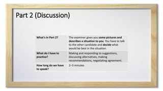 Part 2 (Discussion)
What's in Part 2? The examiner gives you some pictures and
describes a situation to you. You have to talk
to the other candidate and decide what
would be best in the situation.
What do I have to
practise?
Making and responding to suggestions,
discussing alternatives, making
recommendations, negotiating agreement.
How long do we have
to speak?
2–3 minutes
 