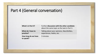 Part 4 (General conversation)
What's in Part 4? Further discussion with the other candidate
about the same topic as the task in Part 3.
What do I have to
practise?
Talking about your opinions, likes/dislikes,
experiences, habits, etc.
How long do we have
to speak?
3 minutes
 