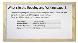 What’s in the Reading and Writing paper?
Time allowed: 1 hour 30 minutes
Number of parts: Reading: 5; Writing: 3
Number of questions: Reading: 35; Writing: 7
Marks: 50% of total
The Cambridge English: Preliminary Reading and Writing paper has five
parts about reading and three parts about writing.
There are different types of texts and questions.
 