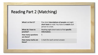 Reading Part 2 (Matching)
What's in Part 2? Five short descriptions of people and eight
short texts to read. You have to match each
person to a text.
What do I have to
practise?
Reading eight short texts to find specific
information.
How many questions
are there?
5
How many marks are
there?
1 mark for each correct answer.
 