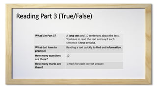 Reading Part 3 (True/False)
What's in Part 3? A long text and 10 sentences about the text.
You have to read the text and say if each
sentence is true or false.
What do I have to
practise?
Reading a text quickly to find out information.
How many questions
are there?
10
How many marks are
there?
1 mark for each correct answer.
 