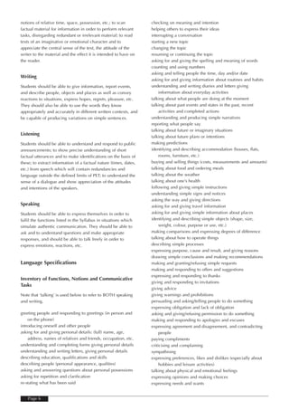 notions of relative time, space, possession, etc.; to scan         checking on meaning and intention
factual material for information in order to perform relevant      helping others to express their ideas
tasks, disregarding redundant or irrelevant material; to read      interrupting a conversation
texts of an imaginative or emotional character and to              starting a new topic
appreciate the central sense of the text, the attitude of the      changing the topic
writer to the material and the effect it is intended to have on    resuming or continuing the topic
the reader.                                                        asking for and giving the spelling and meaning of words
                                                                   counting and using numbers
                                                                   asking and telling people the time, day and/or date
Writing
                                                                   asking for and giving information about routines and habits
Students should be able to give information, report events,        understanding and writing diaries and letters giving
and describe people, objects and places as well as convey               information about everyday activities
reactions to situations, express hopes, regrets, pleasure, etc.    talking about what people are doing at the moment
They should also be able to use the words they know                talking about past events and states in the past, recent
appropriately and accurately in different written contexts, and         activities and completed actions
be capable of producing variations on simple sentences.            understanding and producing simple narratives
                                                                   reporting what people say
                                                                   talking about future or imaginary situations
Listening
                                                                   talking about future plans or intentions
Students should be able to understand and respond to public        making predictions
announcements; to show precise understanding of short              identifying and describing accommodation (houses, flats,
factual utterances and to make identifications on the basis of          rooms, furniture, etc.)
these; to extract information of a factual nature (times, dates,   buying and selling things (costs, measurements and amounts)
etc.) from speech which will contain redundancies and              talking about food and ordering meals
language outside the defined limits of PET; to understand the      talking about the weather
sense of a dialogue and show appreciation of the attitudes         talking about one’s health
and intentions of the speakers.                                    following and giving simple instructions
                                                                   understanding simple signs and notices
                                                                   asking the way and giving directions
Speaking                                                           asking for and giving travel information
Students should be able to express themselves in order to          asking for and giving simple information about places
fulfil the functions listed in the Syllabus in situations which    identifying and describing simple objects (shape, size,
simulate authentic communication. They should be able to                weight, colour, purpose or use, etc.)
ask and to understand questions and make appropriate               making comparisons and expressing degrees of difference
responses, and should be able to talk freely in order to           talking about how to operate things
express emotions, reactions, etc.                                  describing simple processes
                                                                   expressing purpose, cause and result, and giving reasons
                                                                   drawing simple conclusions and making recommendations
Language Specifications                                            making and granting/refusing simple requests
                                                                   making and responding to offers and suggestions
                                                                   expressing and responding to thanks
Inventory of Functions, Notions and Communicative
                                                                   giving and responding to invitations
Tasks
                                                                   giving advice
Note that ‘talking’ is used below to refer to BOTH speaking        giving warnings and prohibitions
and writing.                                                       persuading and asking/telling people to do something
                                                                   expressing obligation and lack of obligation
greeting people and responding to greetings (in person and         asking and giving/refusing permission to do something
    on the phone)                                                  making and responding to apologies and excuses
introducing oneself and other people                               expressing agreement and disagreement, and contradicting
asking for and giving personal details: (full) name, age,               people
    address, names of relatives and friends, occupation, etc.      paying compliments
understanding and completing forms giving personal details         criticising and complaining
understanding and writing letters, giving personal details         sympathising
describing education, qualifications and skills                    expressing preferences, likes and dislikes (especially about
describing people (personal appearance, qualities)                      hobbies and leisure activities)
asking and answering questions about personal possessions          talking about physical and emotional feelings
asking for repetition and clarification                            expressing opinions and making choices
re-stating what has been said                                      expressing needs and wants


    Page 6
 