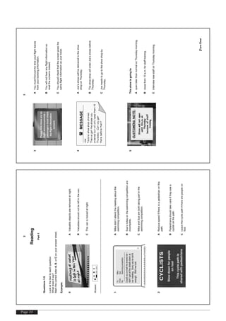 Page 22
[TurnOver
2
Reading
Part1
Questions1-5
Lookatthetextineachquestion.
Whatdoesitsay?
MarkthecorrectletterA,B,orConyouranswersheet.
Example:
0A
B
C
Valuableobjectsareremovedatnight.
Valuablesshouldnotbeleftinthevan.
Thisvanislockedatnight.
Answer:0
ABC
1AMikedidn’tattendthemeetingaboutthe
swimmingcompetition.
BSue’snotesontheswimmingcompetitionare
incomplete.
CMikeandSuearebothtakingpartinthe
swimmingcompetition.
2A
B
C
Reducespeedifthereisapedestrianonthis
path.
Pedestriansshouldtakecareiftheyseea
cyclistonthepath.
Leavethecyclepathiftherearepeopleon
foot.
To:Mike
From:Sue
Re:Swimmingcompetition
Couldyoue-mailtheeventslist–
didn’tgetallthedetailsdownat
ourmeeting.Sorryyou’renotfit
enough.Wishmeluck.
[TurnOver
3
3A
B
C
Youmustfindoutthetimeyourflightleaves
fromyourbookinginformation.
Youwillnothearanyflightinformationso
readthescreensinstead.
Youshouldcheckthatthescreengivesthe
sameflightinformationasyourticket.
4AJoe’sshoeswillbedeliveredtotheshoe
shoponThursday.
BTheshoeshopwillorderJoe’sshoesbefore
Thursday.
CJoeneedstogototheshoeshopby
Thursday.
5Thisstoreisgoingto
A
B
C
openlaterthannormalonThursdaymorning.
closefrom10a.m.forstafftraining.
interviewnewstaffonThursdaymorning.
(MESSAGE
Joe
Taylors'shoeshopphoned.
They'vegottheshoesyou
orderedbutwillonlykeepthemtill
Thursday.Canyouget
therebeforethen?
 