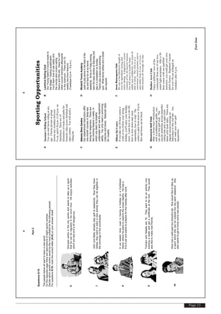 Page 23
[TurnOver
4
Part2
Questions6-10
Thepeoplebelowallwanttolearnanewsport.
Ontheoppositepagetherearedescriptionsofeightsportscentres.
Decidewhichsportscentrewouldbethemostsuitableforthefollowingpeople.
Forquestions6-10,markthecorrectletter(A-H)onyouranswersheet.
6
Dionysisworksinthecitycentreandwantstotakeupasport
thathecandoregularlyinhislunchhour.Heenjoysactivities
whicharefastandabitdangerous.
7
JohnandBettyalreadyplaygolfatweekends.Nowtheyhave
retired,theywanttolearnanewactivitytheycandotogetherin
themorningsinthecountryside.
8
Insixweeks’time,JuanishavingaholidayonaCaribbean
island,whereheplanstoexploretheoceandepths.Hehasa
9-to-5jobandwantstoprepareforthisholidayafterwork.
9
TomokoandNatalieare16.Theywanttodoanactivityone
eveningaweekandgetacertificateattheend.Theywould
alsoliketomakenewfriends.
10
Alicehasawell-paidbutstressfuljob.Shewouldliketotakeup
asportwhichshecandooutsidethecityeachweekend.She
alsowantstogettoknowsomenewpeople.
[TurnOver
5
SportingOpportunities
ASuzanne'sRidingSchool
Youcanstarthorse-ridingatany
age.Chooseprivateorgroup
lessonsanyweekdaybetween
9a.m.and8.30p.m.(3.30p.m.on
Saturdays).Thereare10
kilometresoftracksandpathsfor
leisurelyridesacrossfarmlandand
opencountry.Youwillneeda
ridinghat.
BLackfordSailingClub
OurYoungSailor'sCourseleadsto
theStage1Sailingqualification.
You'lllearnhowtosailsafelyand
thecoursealsocoverssailing
theoryandfirstaid.Havefunwith
othercoursemembersafterwards
intheclubroom.Thereare10
weeklytwo-hourlessons
(Tuesdays6p.m.–8p.m.).
CAdonisDiveCentre
Ourexperiencedinstructorsoffer
one-monthcoursesindeep-sea
divingforbeginners.Thereare
twoeveninglessonsaweek,in
whichyoulearntobreathe
underwaterandusetheequipment
safely.Youonlyneedaswimming
costumeandtowel.Reducedrates
forcouples.
DWindmillTennisAcademy
Learntoplaytennisintheheartofthe
cityandhavefunatourtennis
weekends.ArriveonFridayevening,
learnthebasicstrokesonSaturdayand
playinacompetitiononSunday.
There'salsoadiscoandswimming
pool.Whitetennisclothesandaracket
arerequired.
EHiltonSkiCentre
Ifyoutakeour20-hourcoursea
weekortwobeforeyourskiing
holiday,you'llenjoyyourholiday
more.Learnhowtouseaski-lift,
howtoslowdownand,most
importantly,howtostop!The
centreisopenfromnoonto10p.m.
Skisandbootscanbehired.
FAvonWatersportsClub
Weuseatwo-kilometrelengthof
riverforspeedboatracingand
water-skiing.Abeginners'course
consistsoften20-minutelessons.
Youwilllearntohandleboats
safelyandconfidently,butmustbe
abletoswim.Theclubisina
convenientcentralpositionandis
opendailyfrom9a.m.to4p.m.,
withlessonsallthroughtheday.
GGlenmorieGolfClub
Afterathree-hourintroduction
withaprofessionalgolfer,you
canjointhisgolfclub.The
coursestretchesacrossbeautiful
rollinghillsandisopenfrom
dawnuntilduskdaily.Thereare
regularsocialeveningson
Saturdaysintheclubbar.You
willneedyourowngolf
equipment.
HHadlowAeroClub
Enjoyadifferentviewofthe
countrysidefromoneofourtwo-
seaterlightaeroplanes.Aftera50-
hourcoursewithourqualified
instructor,youcouldgetyourown
pilot'slicence.Beginners'lessons
forover-18sarearrangedon
weekdaysafter4p.m.
 