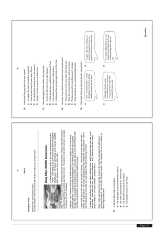 Page 25
[TurnOver
8
Part4
Questions21-25
Readthetextandquestionsbelow.
Foreachquestion,markthecorrectletterA,B,CorDonyouranswersheet.
DougAllan,WildlifeCameraman
IrecentlyspenttwoyearsintheArcticfilmingtheseriesBlue
Planet.Ilovebeinginanenvironmentthathasn'tchangedfor
20,000years.Ofcourseit'sfreezing,butitmustbeahealthy
placebecauseyounevercatchcolds.
WhenI'mfilming,Iliketoreallyfeelhowlonelytheenvironmentis.Filmingunderwaterinvolves
cuttingthroughthickiceanddivingintiedtoaline.Thepersonattheotherendhastobeready
topullyououtfastifnecessary.
OriginallyIwasaresearchdiverfortheBritishAntarcticSurveyproject,butformescience
lackedexcitement.I'dalwaysenjoyedphotography,andwhenevercamerateamspassed
through,theyencouragedmetowatchandlearn.Iwasthenabletomoveintofilmingin1985
andhaveconcentratedonArcticandAntarcticwildlifeeversince.
IprefertobefacetofacewiththeanimalsI'mfilming.Ihaven'tgotinthewaterwithkiller
whalesyet,butIplanto.Ofcourse,it'sdangerousifyouchoosethewrongmoment.They're
biganimalsandcanmovefast,soI'dbestupidtofilmthemsearchingforfood!
I'veneverhadproblemswithpolarbears,althoughonceIwasfrightenedwhenonetriedtoget
intomytent.Polarbearsarebold,cleveranddangerous.ButImadethisoneseeIwasn't
abouttoattackit–I'msureitrealisedIwouldn'thurtit.
WhenIcomebackhomefrommytrips,Iworkinthemorningsandspendtheafternoons
swimmingtokeepfit.NowI'mfifty,filmingisharder.Thechallengeformeistocontinueto
deliverhigh-qualitywork.
21Inthistext,DougAllanisdescribing
Athechallengesoftheenvironmentheworksin.
BthecareeropportunitiesinTVcamerawork.
Cthedifficultiesofhavingtoworkalone.
DthebeautifulsceneryoftheArctic.
[TurnOver
9
22WhatdoesDougsayabouthisearlycareer?
AHewastedtheyearshespentasascientist.
BItwasagoodchancetolearnaboutfilming.
CHewasboredbyworkingonlyintheAntarctic.
DIttaughthimhowtobecomeaskilleddiver.
23Whentalkingaboutkillerwhales,Dougsaysthat
Ahewillonlyfilmthemfromasafedistance.
Bhehasalwaysbeencarefulwhendivingwiththem.
Chetriestoavoidanydangerbyfacingthem.
Dhebelievestherearesafeopportunitiestofilmthem.
24HowdoesDougdescribehisexperiencewithapolarbear?
ATheanimalwasmuchmoreafraidthanDougwas.
BDougfeltnervousthatthebearmightcomeback.
CThebearseemedtoknowDougwasn'tadanger.
DDougrealisedhewaswrongtotrustpolarbears.
25WhatmightDougsayabouthisjobasacameraman?
AB
CD
NowI’vereachedfifty,Irealise
thedangersinvolvedingetting
thebestpicturesaretoogreat.
I’mgladIgaveupworkingasa
scientistbecauseI’mnowina
positiontobeabletoretireearly.
AlthoughIfindthework
moredifficultnowI’mnotas
young,Istillhaveotherfilm
projectsI’mkeentodo.
I’vemadewildlifefilmsinevery
countryintheworld,butIwant
tokeepfilminguntilIgettoo
old.
 