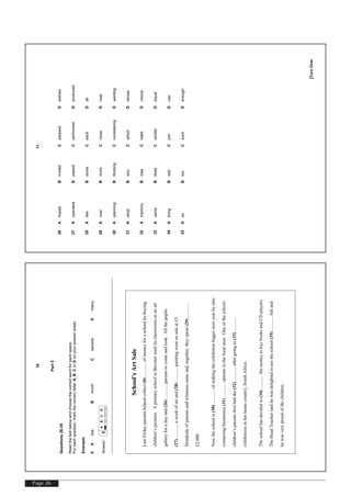 Page 26
[TurnOver
10
Part5
Questions26-35
Readthetextbelowandchoosethecorrectwordforeachspace.
Foreachquestion,markthecorrectletterA,B,CorDonyouranswersheet.
Example:
0AlotsBmuchCseveralDmany
Answer:0
ABCD
School’sArtSale
LastFridayparentshelpedcollect(0)............ofmoneyforaschoolbybuying
children’spictures.AprimaryschoolinBicesteruseditsclassroomsasanart
galleryforadayand(26)............parentstocomeandlook.Allthepupils
(27)............aworkofartand(28)............paintingwentonsaleat£5.
Hundredsofparentsandrelationscameand,together,theyspent(29)............
£2,000.
Nowtheschoolis(30)............ofmakingtheexhibitionbiggernextyearbyalso
contactingbusinesses(31)............operateinthelocalarea.Oneoftheschool-
children’sparentsfirsthadthe(32)............aftergoingto(33)............
exhibitionsinherhomecountry,SouthAfrica.
Theschoolhasdecidedto(34)............themoneytobuybooksandCDplayers.
TheHeadTeachersaidhewasdelightedtoseetheschool(35)............fulland
hewasveryproudofthechildren.
[TurnOver
11
26AhopedBinvitedCpleasedDwished
27AoperatedBplayedCperformedDproduced
28AfewBsomeCeachDall
29AoverBmoreCcloseDnear
30AplanningBthinkingCconsideringDwanting
31AwhatBwhoCwhichDwhose
32AmemoryBideaChabitDchoice
33AsameBlikelyCsimilarDequal
34AbringBaddCjoinDuse
35AsoBtooCsuchDenough
 