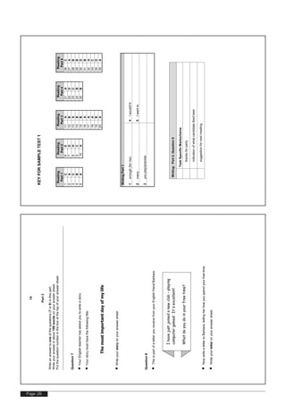 Page 28
KEYFORSAMPLETEST1
Reading
Part1
Reading
Part2
Reading
Part3
Reading
Part4
Reading
Part5
1C6E11A21A26C
2A7D12B22D27A
3C8H13A23C28B
4B9C14B24B29B
5A10A15B25B30D
16A31B
17A32A
18A33C
19B34D
20A35A
WritingPart1
1enough(forme)4Iwould/I'd
2many5Iwentto
3youplay/practise
Writing:Part2,Question6
TaskSpecificMarkscheme
•thanksforparty
•indicationofwhatcandidatelikedbest
•suggestionfornextmeeting
[TurnOver
14
Part3
Writeananswertooneofthequestions(7or8)inthispart.
Writeyouranswerinabout100wordsonyouranswersheet.
Putthequestionnumberintheboxatthetopofyouranswersheet.
Question7
•YourEnglishteacherhasaskedyoutowriteastory.
•Yourstorymusthavethefollowingtitle:
Themostimportantdayofmylife
•Writeyourstoryonyouranswersheet.
Question8
•ThisispartofaletteryoureceivefromyourEnglishfriendBarbara.
•NowwritealettertoBarbara,tellingherhowyouspendyourfreetime.
•Writeyourletteronyouranswersheet.
Ihavejustjoinedanewclub–playing
computergames!It'sexcellent!
Whatdoyoudoinyourfreetime?
 