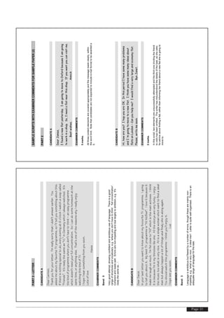Page 31
PART3-LETTER
CANDIDATEA
DearCarmen,
Thankyouforyourletter.I’mreallysorrythatIdidn’tanswerearlier.You
askedmeaboutmyfavoriteTVprogramme,soI’lltellyousomethingaboutthis.
Ifthereisnothingspecialtodo,everyeveningat6o’clockIwatchasoapcalled
“Friends”.It’snealythesameas“VL”inGermanywhichIalwayswatched.It’s
thekindofprogrammewhereyoudon’thavetothink–aneasyprogramme
whichdoesn’tneedyourfullconcentration.SoIcandosomehomeworkatthe
sametime,oranythingelse.That’soneofthereasonswhyIreallyenjoy
watchingthiskindofTV.
IhopeIhearsomethingfromyousoon.
Lotsoflove
Alexis
EXAMINERCOMMENTS
Band:5
Verygoodattempt,showingconfidentandambitioususeoflanguage.Thereisagood
rangeofstructuresandvocabulary,e.g.'whereyoudon'thavetothink','fullconcentration'.
Coherentandreadswell.Errorsarenon-impedingandduelargelytoambition,e.g.'It's
nealythesameas…'.
CANDIDATEB
DearDavid.
InyourlastletteryouwanttoknowaboutmyfovouriteTV.programme.Igoing
totellyouaboutit.MybestTV.programmeis“AliMcBeel”.Iloveitbecauseit
makemelaughsomuch.I’mfielcloseto“Ali”whichisthemainactress.Ithink
itisbecauseI’minmythirstieslikeshe.Allthestorysareveryfunny.Ienjoy
themusictoowhatisverynice.Aliisasinglewomanwhichwanttofindaideal
manbutalwayshappenalotofthingsandfinalysheisalongagain.
YoushouldwatchthisprogrammeIthinkyou’llenjoyit.
Ihopeseeyousoon.Luz
EXAMINERCOMMENTS
Band:3
Languageisambitiousbutflawedbyanumberoferrors,thoughthesearemainlynon-
impeding,e.g.'whatisverynice','aidealman'.Letterisquitewellorganised.Thereisan
adequaterangeoflanguageforthetask.
SAMPLESCRIPTSWITHEXAMINERCOMMENTSFORSAMPLEPAPER(2)
PART2
CANDIDATEA
DearJames,
Ifoundanewflatyesterday.IamgoingtomovetoOxfordbecauseIamgoing
toworkinashop.So,Ineedaflatnearthisshop.Ifyouwantyoucanvisitme.
Bestwishes,Annick
EXAMINERCOMMENTS
5marks.
Allthreecontentelementsarecoveredappropriatelyandthemessagereadsclearly,within
thewordlimit.Notethatcandidatesarenotexpectedtoincludee-mailformattobeawardeda
5.
CANDIDATEB
Hi,howareyou?IhopyouareOK.InthisperiodIhavesomemanyproblems
andI‘mgoingtomovetoanewflat.Ithinkyouhavesomemanyideasabout
flatsonLondon–Canyouhelpme?Iwouldfindaverylargeandeconomyflat.
Please,writemesoon.ByeJanet.
EXAMINERCOMMENTS
2marks.
Inthisscript,twoelementsareunsuccessfullyattemptedandthethirdone(invitingthefriend
tovisit)hasbeenomitted.Thewriterhasmisunderstoodthedetailsofthetask,assheasks
foradviceaboutfindingaflat,ratherthaninformingherfriendaboutanewflatsheisgoingto
moveto.
 