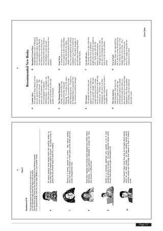 Page 15
[TurnOver
4
Part2
Questions6-10
Thepeoplebelowarealllookingforabooktobuy.
Ontheoppositepagethereareeightbookreviews.
Decidewhichbookwouldbethemostsuitableforthefollowingpeople.
Forquestions6-10,markthecorrectletter(A-H)onyouranswersheet.
6
Alienjoysreadingcrimestorieswhicharecarefullywrittenso
thattheyholdhisinterestrighttotheend.Heenjoystryingto
guesswhothecriminalreallyiswhilehe’sreading.
7
MonicaisahistoryteacherinLondon.Sheenjoysreading
aboutthehistoryofpeopleinotherpartsoftheworldandhow
eventschangedtheirlives.
8
Silvialikesreadingtruestorieswhichpeoplehavewrittenabout
themselves.She'sparticularlyinterestedinpeoplewhohave
hadunusualordifficultlives.
9
Danielisacomputersalesmanwhospendsalotoftime
travellingabroadonplanes.Heenjoysdetectivestorieswhich
hecanreadeasilyashegetsinterruptedalot.
10
Takumidoesn’thavemuchfreetimesohereadsshortstories
whichhecanfinishquickly.Helikesreadingstoriesabout
ordinarypeopleandthethingsthathappentothemintoday's
world.
[TurnOver
5
RecommendedNewBooks
ALondonAlive
Thisauthorofmanyfamousnovels
hasnowturnedtowritingshort
storieswithgreatsuccess.The
storiestellofLondoners’daily
livesandhappenineighteen
differentplaces–forexample,one
storytakesplaceatatableinacafé,
anotherinthebackofataxiand
anotherinahospital.
BBurnham’sGreatDays
JosephBurnhamisoneofBritain’s
best-lovedpaintersthesedays,butI
wasinterestedtoreadthatduring
hislifetimeitwasnotalwaysso.
ArthistorianPeterHarveylooksat
howBurnham’sworkattracted
interestatfirstbutthenbecameless
popular.
CTheMissingPhotograph
Anotherstoryaboutthewell-
knownpoliceman,Inspector
Manning.Itiswritteninthesame
simplebutsuccessfulwayasthe
otherManningstories–Ifoundita
bitdisappointingasIguessedwho
thecriminalwashalfwaythrough!
DGoneWest
Aseriouslookatoneoftheleast-
knownregionsoftheUnitedStates.
Theauthordescribestheempty
villageswhichthousandsleftwhen
theywerepersuadedbytherailway
companiestogoWestinsearchof
newlives.Theauthormanagesto
providemanyinterestingdetails
abouttheirhistory.
ETheLetter
Themurderofatelevisionstar
appearstobetheworkofthieves
whoarequicklycaught.Butthey
escapefromprisonandayoung
lawyersayssheknowswhothereal
criminalsare.Writtenwith
intelligence,thisstoryissofast-
movingthatitdemandsthereader’s
completeattention.
FLetmetellyou...
Thetwentystoriesinthiscollection
describethelivesofdifferent
peoplewhowereborninLondonin
1825.Eachstorytellsthelife
historyofadifferentperson.
Althoughtheyarenottrue,they
gavemearealfeelingforwhatlife
usedtobelikefortheordinary
person.
GTheLastJourney
JohnReynolds’finaltriptothe
AfricanCongotwoyearsago
unfortunatelyendedinhisdeath.
Forthefirsttimesincethen,we
hearaboutwherehewentandwhat
happenedtohimfromjournalist
TimHolden,whohasfollowed
Reynolds’route.
HFreeatLast!
MatthewHunt,whospenthalfhis
lifeinjailforacrimehedidnotdo,
haswrittenthemovingstoryofhis
lengthyfighttobesetfree.Now
outofprison,hehastakenthe
adviceofajudgetodescribehis
experiencesinabook.
 