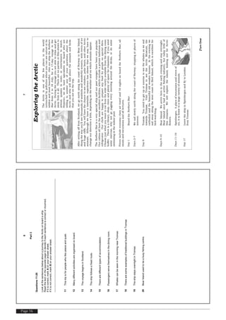 Page 16
[TurnOver
6
Part3
Questions11-20
LookatthesentencesbelowaboutajourneytotheArcticonboardaship.
Readthetextontheoppositepagetodecideifeachsentenceiscorrectorincorrect.
Ifitiscorrect,markAonyouranswersheet.
Ifitisnotcorrect,markBonyouranswersheet.
11Thistripisforpeoplewholikepeaceandquiet.
12Manydifferentactivitiesareorganisedonboard.
13ThevoyagebeginsinScotland.
14Theshipfollowsafixedroute.
15Therearedifferenttypesofaccommodation.
16Passengersservethemselvesinthediningroom.
17WhalescanbeseeninthemorningnearTromsø.
18TherearesomeexamplesoftraditionalbuildingsinTromsø.
19TheshipstaysovernightinTromsø.
20BearIslandusedtobeabusyfishingcentre.
[TurnOver
7
ExploringtheArctic
TheArcticisoneofthefewplacesintheworld
untouchedbypollutionwhereyoucanseenatureatits
wildestandmostbeautiful.JoinourshiptheNorthern
Starfrom2to18July,fora17-dayvoyagetothe
Arctic.Duringthevoyageyouareabletorelaxandget
awayfromitall.Therearenopartiesorfilm-showsto
attend,quizzestoenter,orentertainerstowatch.
However,wedohavespecialistsonboardwhoare
willingtoansweranyofyourquestionsaboutthe
Arcticandwhowilltalkabouttheanimalsandbirds
thatyouseeonthetrip.
AftersettingofffromScotland,wegonorthalongthecoastofNorwaytoBearIsland.
Alongthewayyou'llseethousandsofseabirdsandwonderfulscenery,withriversofice
andhugecliffs.Youwillhavethechancetoseereindeer,polarbears,andotherArctic
animals.Althoughwehaveatimetable,experiencehasshownthatwemayhaveto
changeourdirectionalittle,dependingontheweatherandonwhichanimalsappear.
TheNorthernStarisaveryspecialshipandourpastvoyageshavebeenverypopular.
Ourcabinsallhavethesameexcellentfacilities,whichincludeaprivatebathroomand
refrigerator.Ourchefsarehappytoprepareanyfoodforpeopleonspecialdiets.
Choosejustwhatyouwanttoeatfromthewidevarietyavailablefromthediningroom
buffet.Thereisalibrary,shop,clinicandplentyofspaceforrelaxation.Ifyouneed
someexercise,whynotgojoggingeverymorningaroundthedecks,ordosome
swimmingintheindoorpool.
Pricesincludeeconomyclassairtraveland16nightsonboardtheNorthernStar,all
mealsandexcursionsandalllectures.
Day1BoardtheNorthernStar.
Days2–7WesailslowlynorthalongthecoastofNorway,stoppingatplacesof
interest.
Day8Tromsø.Youneedtogetupatsunrisetoseethewhalesaswesail
towardsTromsø.VisitTromsøtoseetheArcticMuseum,the
cathedralandthebeautifuloldwoodenhouses.Intheeveningwe
sailawayalongthewestcoasttoBirdIsland,whichisexcellentfor
bird-watching.
Days9–10BearIsland.Wearrivehereintheearlyeveningandstayovernight.
BearIslandoncehadanactivefishingindustry,buttodaylittleof
thisremains.Wewillexploretheisland,lookingoutforArctic
flowers.
Days11–16Spitsbergen.Aplaceofmountainsandriversof
ice,itishometoalargevarietyofanimals.
Day17LeavetheshipinSpitsbergenandflytoLondon
fromTromsø.
 