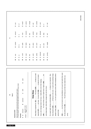Page 18
[TurnOver
10
Part5
Questions26-35
Readthetextbelowandchoosethecorrectwordforeachspace.
Foreachquestion,markthecorrectletterA,B,CorDonyouranswersheet.
Example:
0AeveryoneBsomeoneCbothDeach
Answer:0
ABCD
DeepSleep
Deepsleepisimportantfor(0).............Theactual(26)............ofsleepyouneed
depends(27)............yourage.Ayoungchild(28)............tosleeptentotwelve
hours,andateenageraboutninehours.Adultsdifferalotintheirsleeping
(29).............Formostofthem,seventoeighthoursanightis(30)............,but
somesleeplonger,whileothersmanagewithonlyfourhours.
Foragoodnight,havingacomfortable(31)............tosleepisveryimportant.Also,
thereshouldbe(32)............offreshairintheroom.Awarmdrinksometimeshelps
peopletosleep,(33)............itisnotagoodideatodrinkcoffeeimmediatelybefore
goingtobed.
(34)............youhavetotravelaverylongdistance,trytogotobedearlierthanusual
thedaybeforethe(35).............Thiswillhelpyoutofeelmorerestedwhenyou
arrive.
[TurnOver
11
26AsizeBnumberCamountDsum
27AonBtoCinDof
28AcouldBoughtCmustDshould
29AwaysBhabitsCmannersDactions
30AfewBwellClessDenough
31ApointBplaceCpositionDpart
32AplentyBmuchCmanyDseveral
33AbecauseBasCalthoughDeven
34ASinceBUntilCAfterDIf
35AjourneyBvoyageCcallDvisit
 