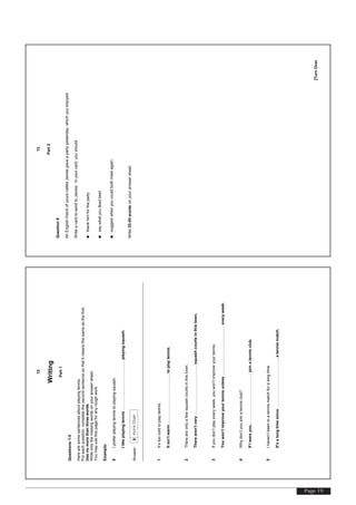 Page 19
[TurnOver
12
Writing
Part1
Questions1-5
Herearesomesentencesaboutplayingtennis.
Foreachquestion,completethesecondsentencesothatitmeansthesameasthefirst.
Usenomorethanthreewords.
Writeonlythemissingwordsonyouranswersheet.
Youmayusethispageforanyroughwork.
Example:
0Ipreferplayingtennistoplayingsquash.
Ilikeplayingtennis………………………………..playingsquash.
Answer:0morethan
1It’stoocoldtoplaytennis.
Itisn’twarm………………………………..toplaytennis.
2Thereareonlyafewsquashcourtsinthistown.
Therearen’tvery………………………………..squashcourtsinthistown.
3Ifyoudon’tplayeveryweek,youwon’timproveyourtennis.
Youwon’timproveyourtennisunless………………………………..everyweek.
4Whydon’tyoujoinatennisclub?
IfIwereyou,………………………………..joinatennisclub.
5Ihaven’tbeentoatennismatchforalongtime.
It'salongtimesince………………………………..atennismatch.
[TurnOver
13
Part2
Question6
AnEnglishfriendofyourscalledJamesgaveapartyyesterday,whichyouenjoyed.
WriteacardtosendtoJames.Inyourcard,youshould
•thankhimfortheparty
•saywhatyoulikedbest
•suggestwhenyoucouldbothmeetagain.
Write35-45wordsonyouranswersheet.
 