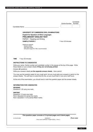 Page 21
READING AND WRITING SAMPLE PAPER 2
© UCLES 2004 100/2031/7 [Turn over
Entry Level Certificate in English (ESOL) - Entry 3
Candidate
Centre Number Number
Candidate Name
UNIVERSITY OF CAMBRIDGE ESOL EXAMINATIONS
English for Speakers of Other Languages
PRELIMINARY ENGLISH TEST
PAPER 1 Reading and Writing
SAMPLE PAPER 2 1 hour 30 minutes
Additional materials:
Answer sheets
Soft clean eraser
Soft pencil (type B or HB is recommended)
TIME 1 hour 30 minutes
INSTRUCTIONS TO CANDIDATES
Write your name, Centre number and candidate number in the spaces at the top of this page. Write
these details on your answer sheets if they are not already printed.
Answer all questions.
Write your answers clearly on the separate answer sheets. Use a pencil.
You may use the question paper for any rough work, but you must write your answers in pencil on the
answer sheets. You will have no extra time for this, so you must finish in one and a half hours.
At the end of the examination, you should hand in both the question paper and the answer sheets.
INFORMATION FOR CANDIDATES
READING
Questions 1-35 carry one mark.
WRITING
Questions 1-5 carry one mark.
Part 2 (Question 6) carries five marks.
Part 3 (Question 7 or 8) carries fifteen marks.
_____________________________________________________
This question paper consists of 14 printed pages and 2 blank pages.
 