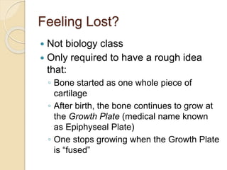 Feeling Lost?
 Not biology class
 Only required to have a rough idea
that:
◦ Bone started as one whole piece of
cartilage
◦ After birth, the bone continues to grow at
the Growth Plate (medical name known
as Epiphyseal Plate)
◦ One stops growing when the Growth Plate
is “fused”
 