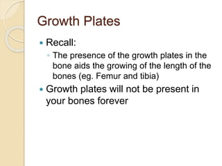 Growth Plates
 Recall:
◦ The presence of the growth plates in the
bone aids the growing of the length of the
bones (eg. Femur and tibia)
 Growth plates will not be present in
your bones forever
 