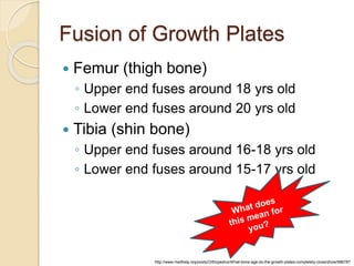 Fusion of Growth Plates
 Femur (thigh bone)
◦ Upper end fuses around 18 yrs old
◦ Lower end fuses around 20 yrs old
 Tibia (shin bone)
◦ Upper end fuses around 16-18 yrs old
◦ Lower end fuses around 15-17 yrs old
http://www.medhelp.org/posts/Orthopedics/What-bone-age-do-the-growth-plates-completely-close/show/996787
 