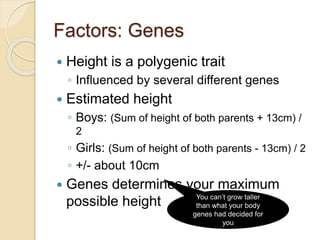 Factors: Genes
 Height is a polygenic trait
◦ Influenced by several different genes
 Estimated height
◦ Boys: (Sum of height of both parents + 13cm) /
2
◦ Girls: (Sum of height of both parents - 13cm) / 2
◦ +/- about 10cm
 Genes determines your maximum
possible height You can’t grow taller
than what your body
genes had decided for
you
 
