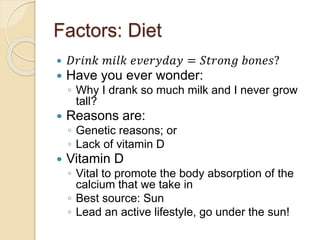 Factors: Diet
 𝐷𝑟𝑖𝑛𝑘 𝑚𝑖𝑙𝑘 𝑒𝑣𝑒𝑟𝑦𝑑𝑎𝑦 = 𝑆𝑡𝑟𝑜𝑛𝑔 𝑏𝑜𝑛𝑒𝑠?
 Have you ever wonder:
◦ Why I drank so much milk and I never grow
tall?
 Reasons are:
◦ Genetic reasons; or
◦ Lack of vitamin D
 Vitamin D
◦ Vital to promote the body absorption of the
calcium that we take in
◦ Best source: Sun
◦ Lead an active lifestyle, go under the sun!
 