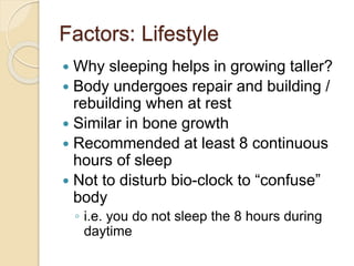 Factors: Lifestyle
 Why sleeping helps in growing taller?
 Body undergoes repair and building /
rebuilding when at rest
 Similar in bone growth
 Recommended at least 8 continuous
hours of sleep
 Not to disturb bio-clock to “confuse”
body
◦ i.e. you do not sleep the 8 hours during
daytime
 