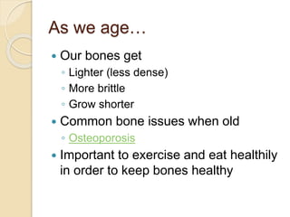 As we age…
 Our bones get
◦ Lighter (less dense)
◦ More brittle
◦ Grow shorter
 Common bone issues when old
◦ Osteoporosis
 Important to exercise and eat healthily
in order to keep bones healthy
 
