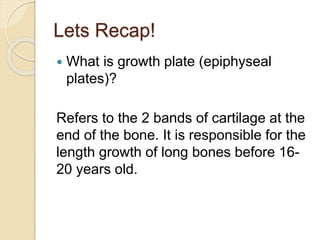 Lets Recap!
 What is growth plate (epiphyseal
plates)?
Refers to the 2 bands of cartilage at the
end of the bone. It is responsible for the
length growth of long bones before 16-
20 years old.
 