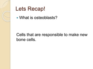 Lets Recap!
 What is osteoblasts?
Cells that are responsible to make new
bone cells.
 