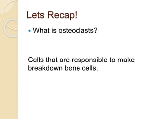 Lets Recap!
 What is osteoclasts?
Cells that are responsible to make
breakdown bone cells.
 