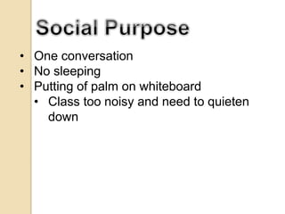 • One conversation
• No sleeping
• Putting of palm on whiteboard
• Class too noisy and need to quieten
down
 