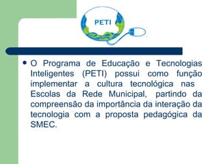 O Programa de Educação e Tecnologias Inteligentes (PETI) possui como função implementar a cultura tecnológica nas  Escolas da Rede Municipal,  partindo da compreensão da importância da interação da tecnologia com a proposta pedagógica da SMEC.  