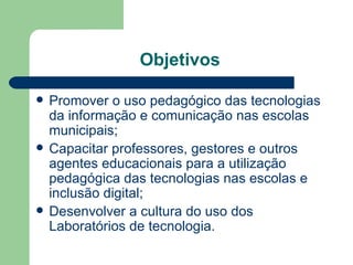 Objetivos  Promover o uso pedagógico das tecnologias da informação e comunicação nas escolas municipais; Capacitar professores, gestores e outros agentes educacionais para a utilização pedagógica das tecnologias nas escolas e inclusão digital; Desenvolver a cultura do uso dos Laboratórios de tecnologia. 