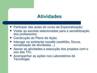 Atividades  Participar das aulas do curso de Especialização; Visitar as escolas selecionadas para a sensibilização dos professores; Construção do Plano de Ação; Interagir no ambiente moodle (webfólio, fóruns, socialização de atividades...) Apoiar as atividades e execução dos projetos com o uso das TIC; Acompanhar as ações nos Laboratórios de Tecnologia; 