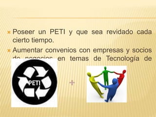 Poseer un PETI y que sea revidado cada cierto tiempo.Aumentar convenios con empresas y socios de negocios en temas de Tecnología de Información.+PETI
