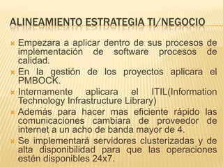 ALINEAMIENTO ESTRATEGIA TI/NEGOCIOEmpezara a aplicar dentro de sus procesos de implementación de software procesos de calidad.En la gestión de los proyectos aplicara el PMBOCK.Internamente aplicara el ITIL(InformationTechnologyInfrastructure Library)Además para hacer mas eficiente rápido las comunicaciones cambiara de proveedor de internet a un acho de banda mayor de 4.Se implementará servidores clusterizadas y de alta disponibilidad para que las operaciones estén disponibles 24x7.