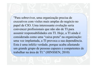 "Para sobreviver, uma organização precisa de 
executivos com visões mais amplas do negócio no 
papel de CIO. Uma interessante evolução seria 
convencer profissionais que não são de TI para 
assumir responsabilidades em TI. Hoje, a TI ainda é 
considerada como uma “caixa preta" na organização: 
uma vez implantada, a TI provoca a sua dependência. 
Esta é uma infeliz verdade, porque acaba afastando 
um grande grupo de pessoas capazes e competentes de 
trabalhar na área de TI.” (HINSSEN, 2010) 
 