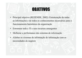 OBJETIVOS 
• Principal objetivo (REZENDE, 2002): Estruturação de todas 
as informações e de todos os conhecimentos necessários para o 
funcionamento harmônico da organização 
• Estruturar toda a TI e seus recursos emergentes 
• Melhorar a performance dos sistemas de informação 
• Alinhar os sistemas de informação de informação com as 
necessidades do negócio 
 